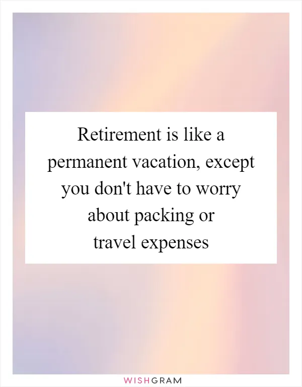 Retirement is like a permanent vacation, except you don't have to worry about packing or travel expenses