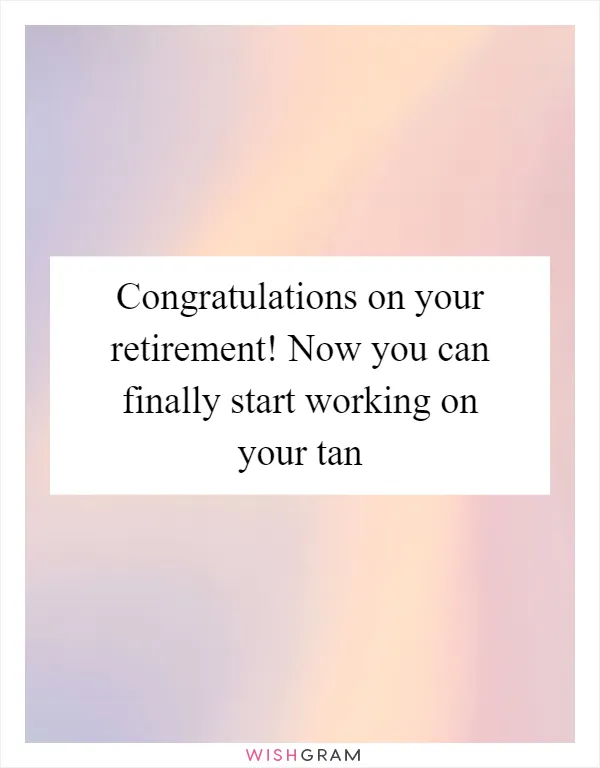 Congratulations on your retirement! Now you can finally start working on your tan