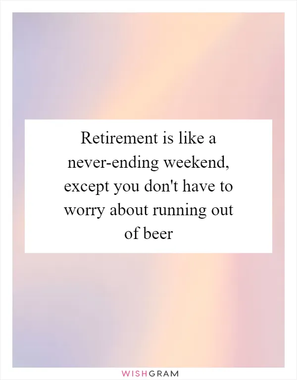 Retirement is like a never-ending weekend, except you don't have to worry about running out of beer