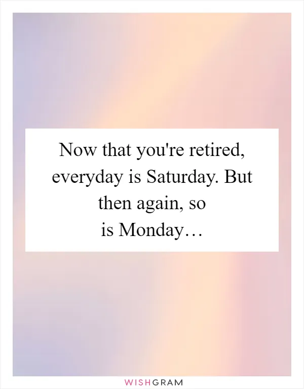 Now that you're retired, everyday is Saturday. But then again, so is Monday…