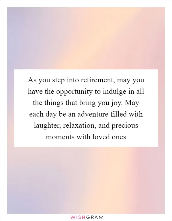 As you step into retirement, may you have the opportunity to indulge in all the things that bring you joy. May each day be an adventure filled with laughter, relaxation, and precious moments with loved ones