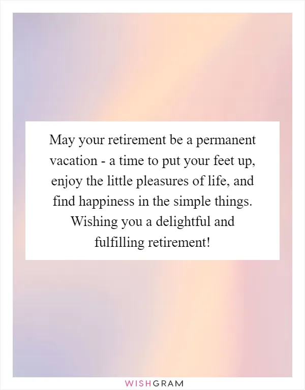 May your retirement be a permanent vacation - a time to put your feet up, enjoy the little pleasures of life, and find happiness in the simple things. Wishing you a delightful and fulfilling retirement!