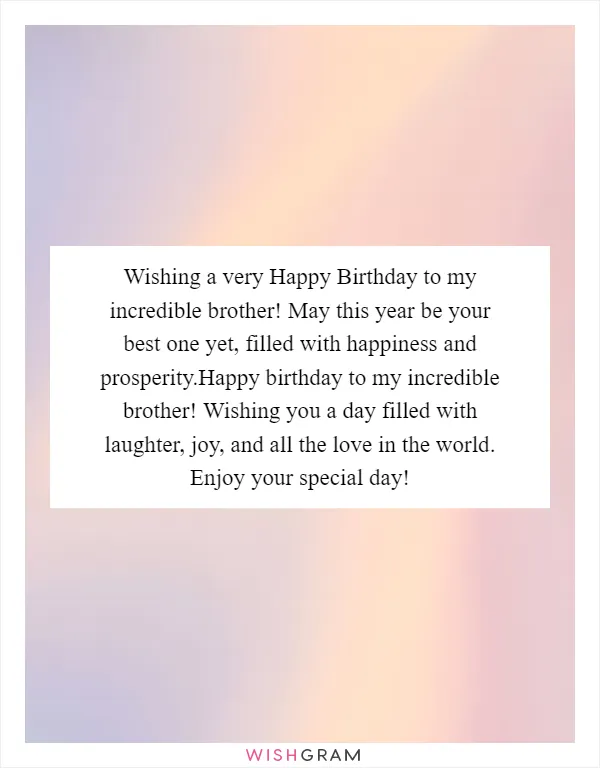 Wishing a very Happy Birthday to my incredible brother! May this year be your best one yet, filled with happiness and prosperity.Happy birthday to my incredible brother! Wishing you a day filled with laughter, joy, and all the love in the world. Enjoy your special day!