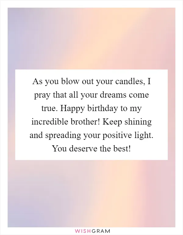 As you blow out your candles, I pray that all your dreams come true. Happy birthday to my incredible brother! Keep shining and spreading your positive light. You deserve the best!