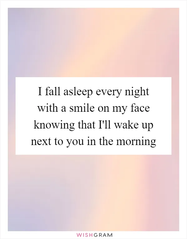 I fall asleep every night with a smile on my face knowing that I'll wake up next to you in the morning