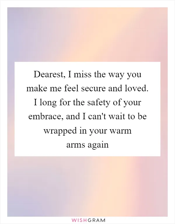 Dearest, I miss the way you make me feel secure and loved. I long for the safety of your embrace, and I can't wait to be wrapped in your warm arms again