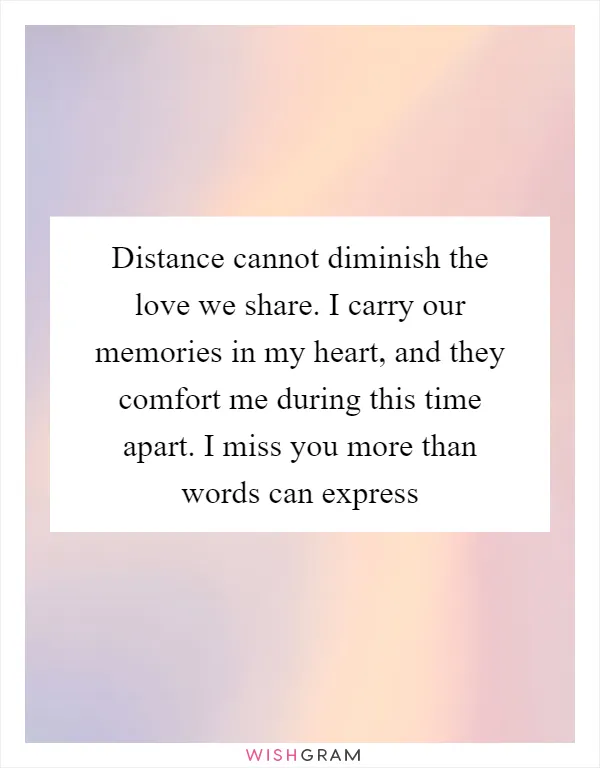 Distance cannot diminish the love we share. I carry our memories in my heart, and they comfort me during this time apart. I miss you more than words can express