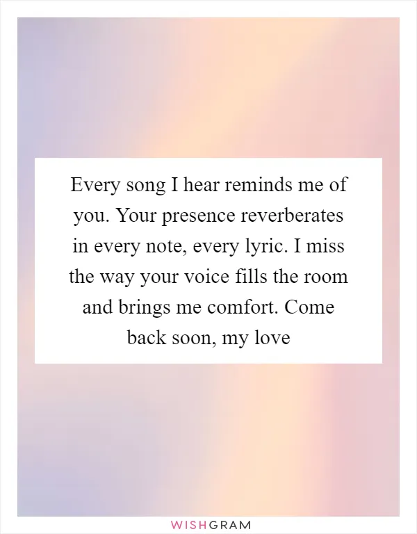 Every song I hear reminds me of you. Your presence reverberates in every note, every lyric. I miss the way your voice fills the room and brings me comfort. Come back soon, my love