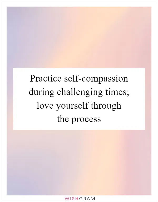Practice self-compassion during challenging times; love yourself through the process