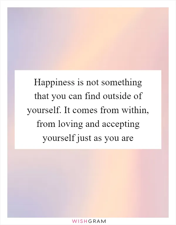Happiness is not something that you can find outside of yourself. It comes from within, from loving and accepting yourself just as you are