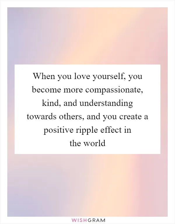 When you love yourself, you become more compassionate, kind, and understanding towards others, and you create a positive ripple effect in the world