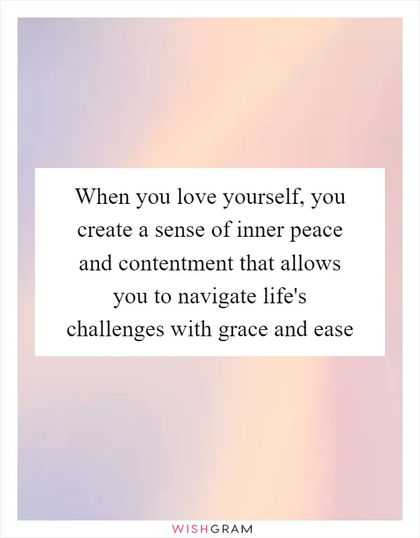 When you love yourself, you create a sense of inner peace and contentment that allows you to navigate life's challenges with grace and ease