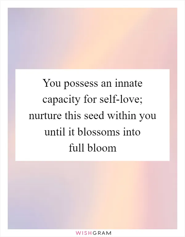 You possess an innate capacity for self-love; nurture this seed within you until it blossoms into full bloom