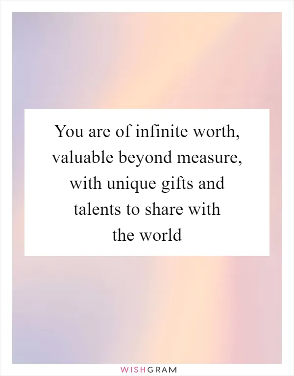 You are of infinite worth, valuable beyond measure, with unique gifts and talents to share with the world