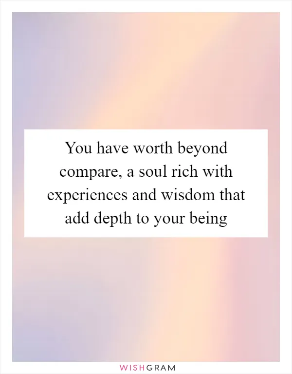 You have worth beyond compare, a soul rich with experiences and wisdom that add depth to your being