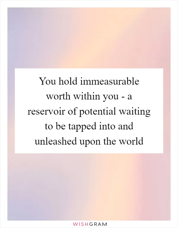 You hold immeasurable worth within you - a reservoir of potential waiting to be tapped into and unleashed upon the world