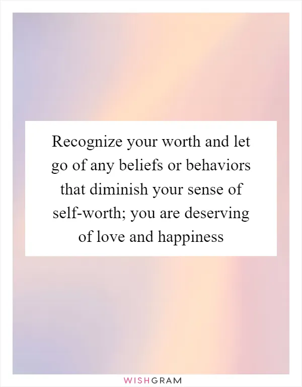 Recognize your worth and let go of any beliefs or behaviors that diminish your sense of self-worth; you are deserving of love and happiness
