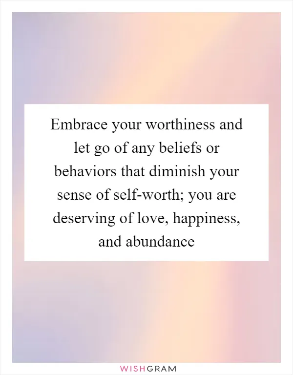 Embrace your worthiness and let go of any beliefs or behaviors that diminish your sense of self-worth; you are deserving of love, happiness, and abundance