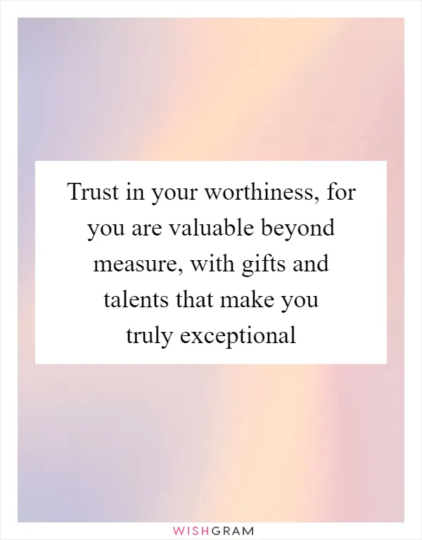 Trust in your worthiness, for you are valuable beyond measure, with gifts and talents that make you truly exceptional