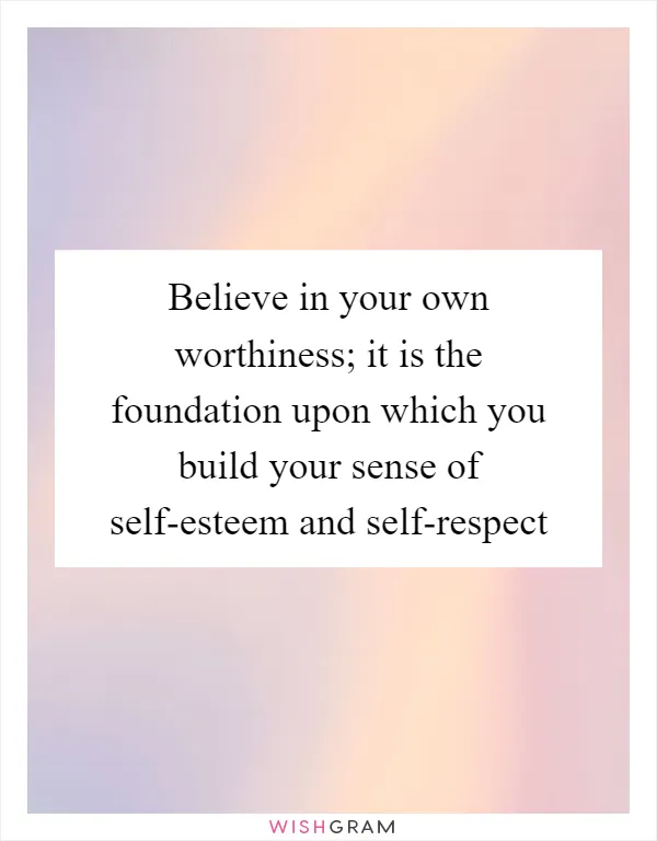 Believe in your own worthiness; it is the foundation upon which you build your sense of self-esteem and self-respect