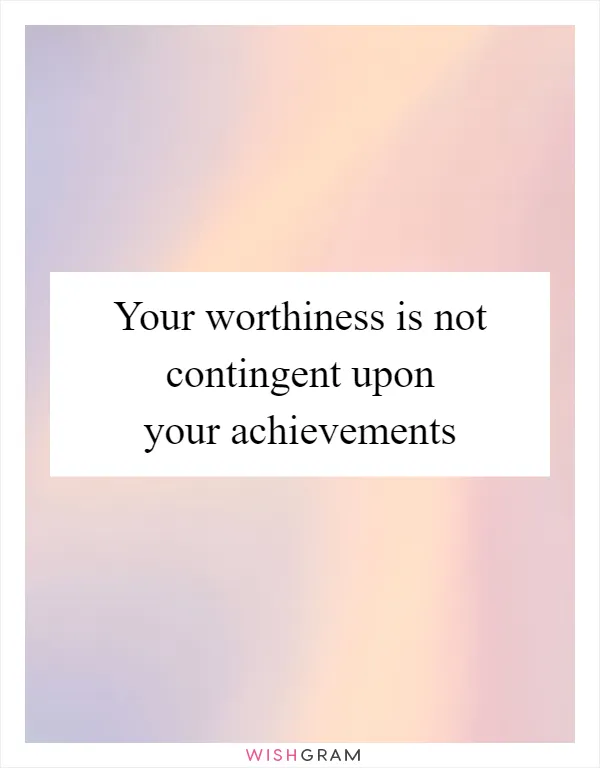 Your worthiness is not contingent upon your achievements