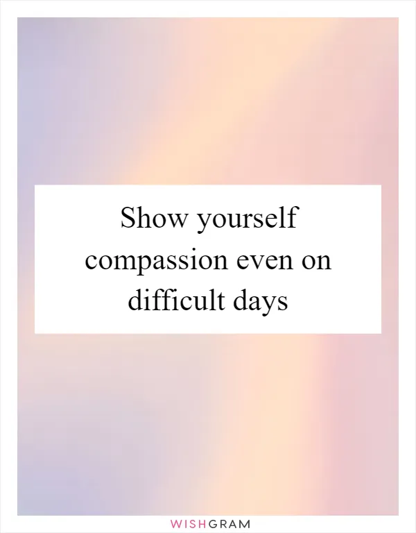 Show yourself compassion even on difficult days