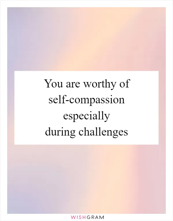 You are worthy of self-compassion especially during challenges