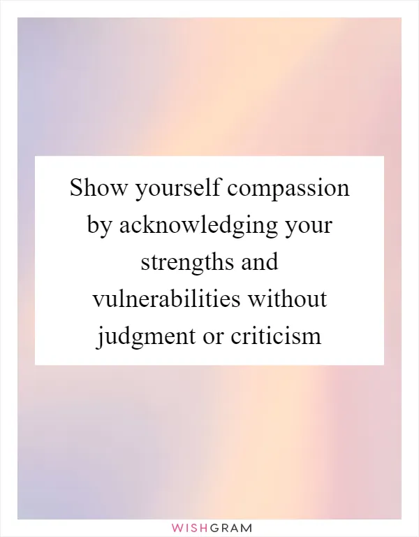 Show yourself compassion by acknowledging your strengths and vulnerabilities without judgment or criticism