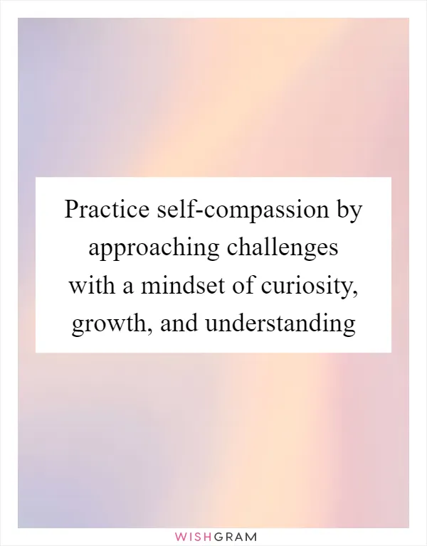 Practice self-compassion by approaching challenges with a mindset of curiosity, growth, and understanding