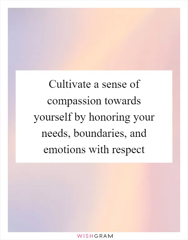 Cultivate a sense of compassion towards yourself by honoring your needs, boundaries, and emotions with respect