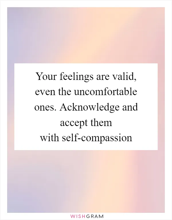 Your feelings are valid, even the uncomfortable ones. Acknowledge and accept them with self-compassion