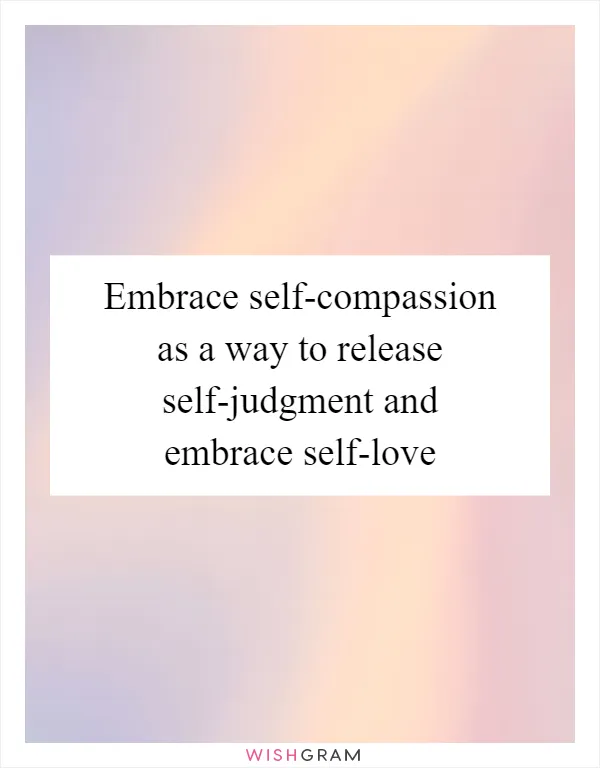 Embrace self-compassion as a way to release self-judgment and embrace self-love