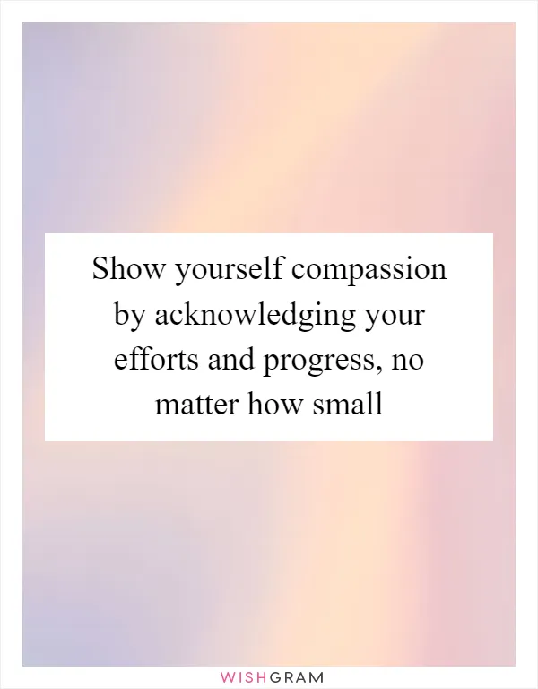 Show yourself compassion by acknowledging your efforts and progress, no matter how small