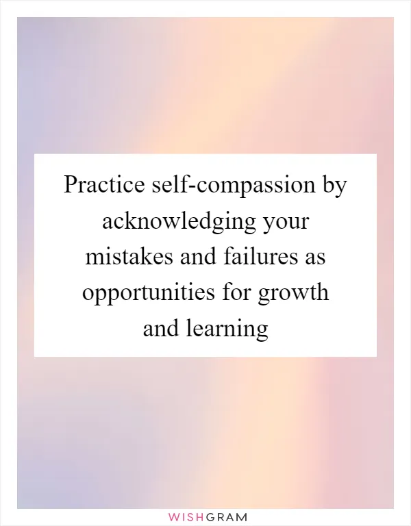 Practice self-compassion by acknowledging your mistakes and failures as opportunities for growth and learning