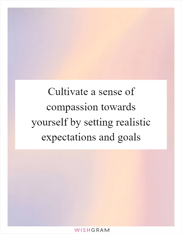 Cultivate a sense of compassion towards yourself by setting realistic expectations and goals