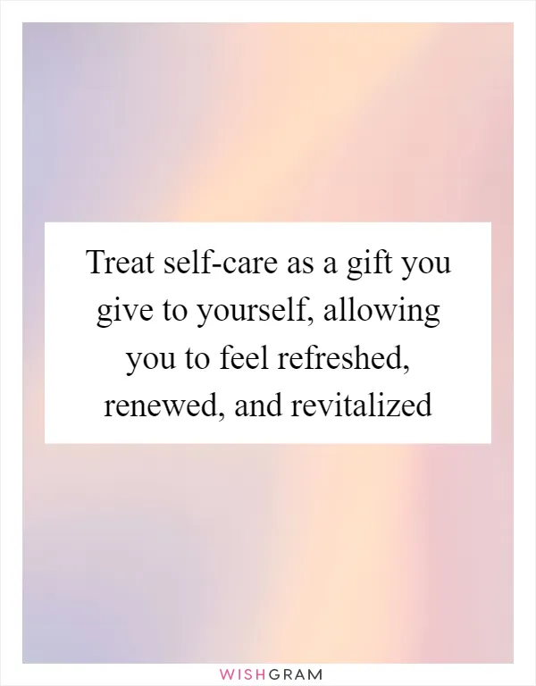 Treat self-care as a gift you give to yourself, allowing you to feel refreshed, renewed, and revitalized