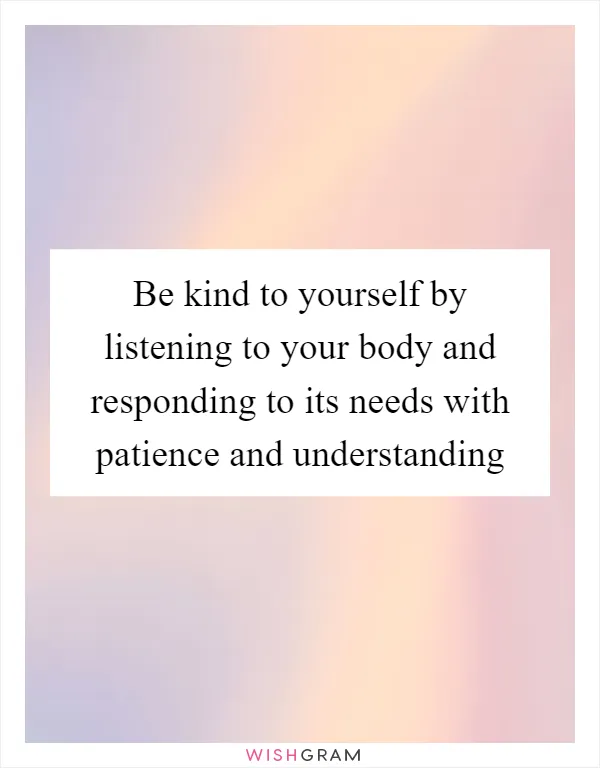 Be kind to yourself by listening to your body and responding to its needs with patience and understanding