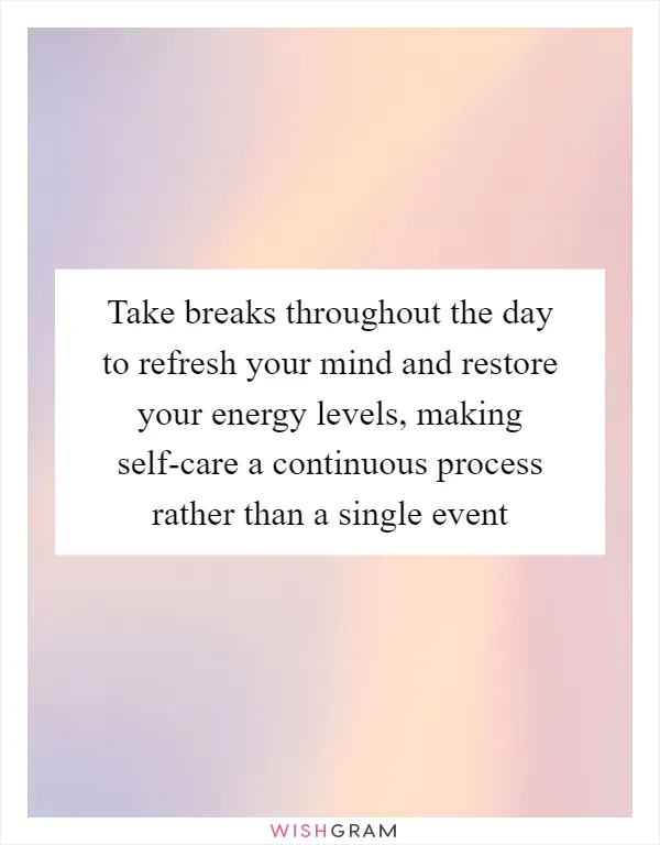 Take breaks throughout the day to refresh your mind and restore your energy levels, making self-care a continuous process rather than a single event