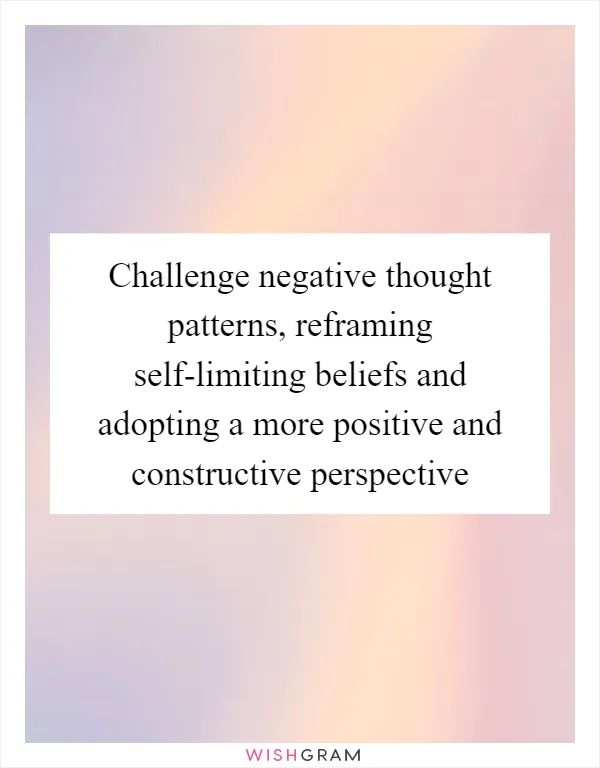 Challenge negative thought patterns, reframing self-limiting beliefs and adopting a more positive and constructive perspective