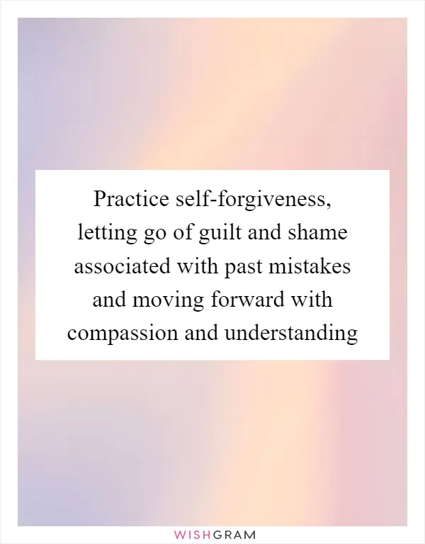 Practice self-forgiveness, letting go of guilt and shame associated with past mistakes and moving forward with compassion and understanding