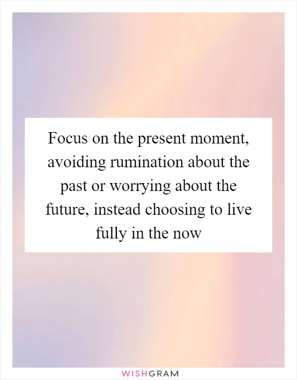 Focus on the present moment, avoiding rumination about the past or worrying about the future, instead choosing to live fully in the now