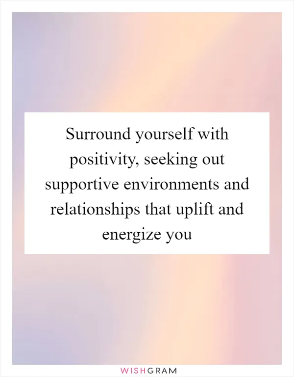Surround yourself with positivity, seeking out supportive environments and relationships that uplift and energize you
