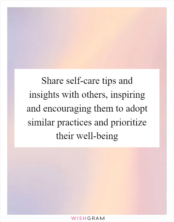 Share self-care tips and insights with others, inspiring and encouraging them to adopt similar practices and prioritize their well-being