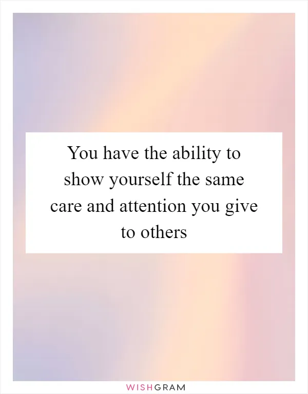 You have the ability to show yourself the same care and attention you give to others