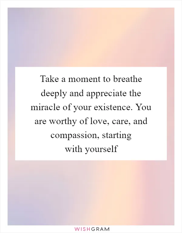 Take a moment to breathe deeply and appreciate the miracle of your existence. You are worthy of love, care, and compassion, starting with yourself