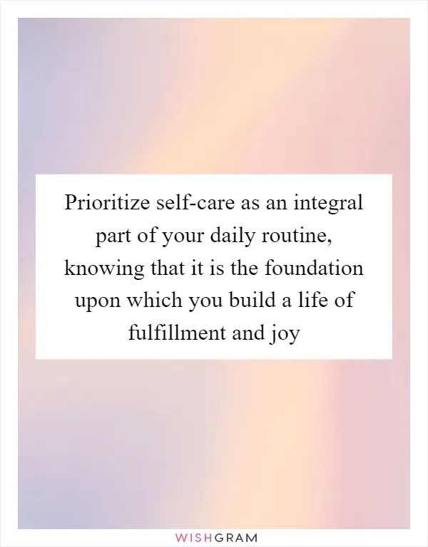 Prioritize self-care as an integral part of your daily routine, knowing that it is the foundation upon which you build a life of fulfillment and joy