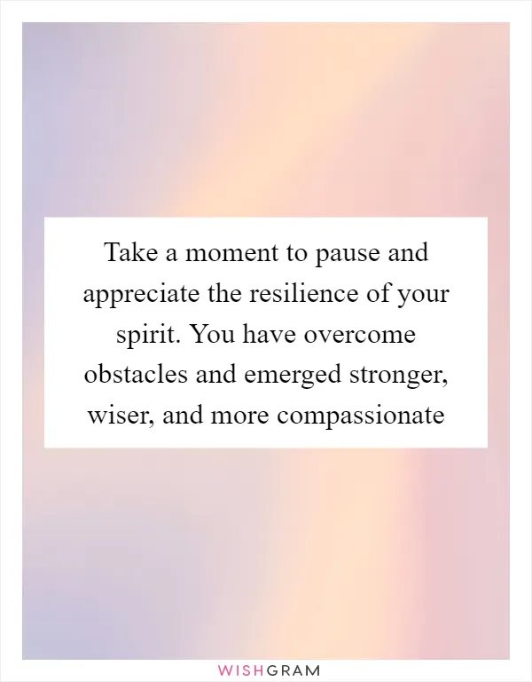 Take a moment to pause and appreciate the resilience of your spirit. You have overcome obstacles and emerged stronger, wiser, and more compassionate
