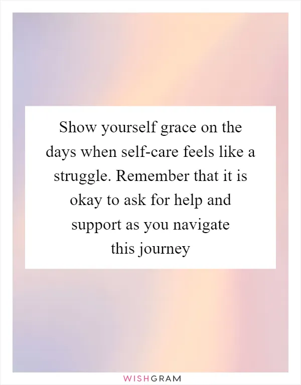 Show yourself grace on the days when self-care feels like a struggle. Remember that it is okay to ask for help and support as you navigate this journey