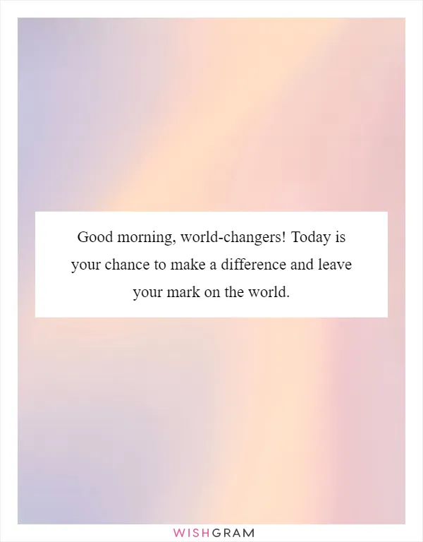 Good morning, world-changers! Today is your chance to make a difference and leave your mark on the world