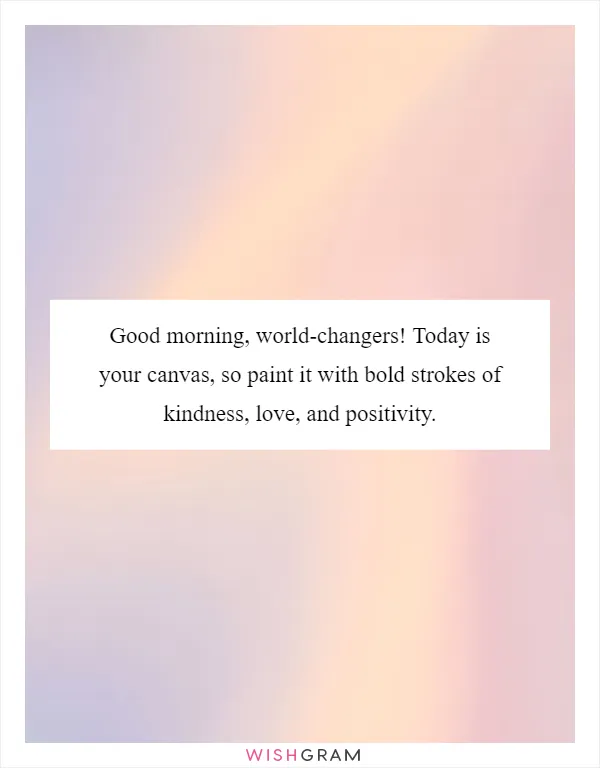 Good morning, world-changers! Today is your canvas, so paint it with bold strokes of kindness, love, and positivity